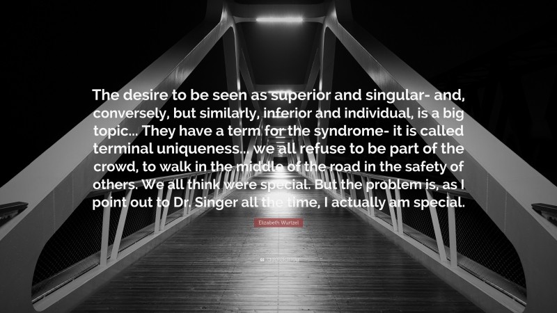 Elizabeth Wurtzel Quote: “The desire to be seen as superior and singular- and, conversely, but similarly, inferior and individual, is a big topic... They have a term for the syndrome- it is called terminal uniqueness... we all refuse to be part of the crowd, to walk in the middle of the road in the safety of others. We all think were special. But the problem is, as I point out to Dr. Singer all the time, I actually am special.”