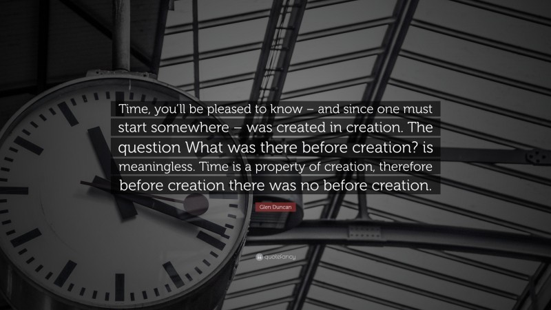 Glen Duncan Quote: “Time, you’ll be pleased to know – and since one must start somewhere – was created in creation. The question What was there before creation? is meaningless. Time is a property of creation, therefore before creation there was no before creation.”