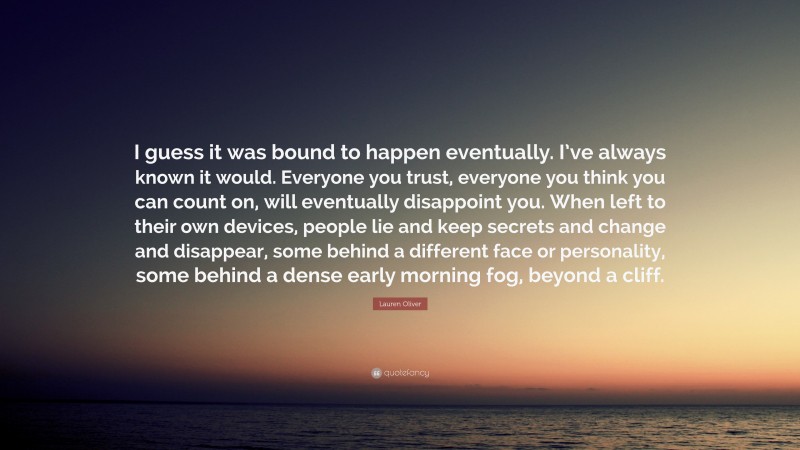 Lauren Oliver Quote: “I guess it was bound to happen eventually. I’ve always known it would. Everyone you trust, everyone you think you can count on, will eventually disappoint you. When left to their own devices, people lie and keep secrets and change and disappear, some behind a different face or personality, some behind a dense early morning fog, beyond a cliff.”