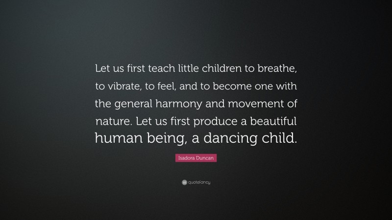 Isadora Duncan Quote: “Let us first teach little children to breathe, to vibrate, to feel, and to become one with the general harmony and movement of nature. Let us first produce a beautiful human being, a dancing child.”