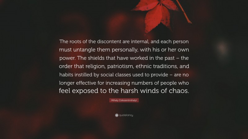 Mihaly Csikszentmihalyi Quote: “The roots of the discontent are internal, and each person must untangle them personally, with his or her own power. The shields that have worked in the past – the order that religion, patriotism, ethnic traditions, and habits instilled by social classes used to provide – are no longer effective for increasing numbers of people who feel exposed to the harsh winds of chaos.”