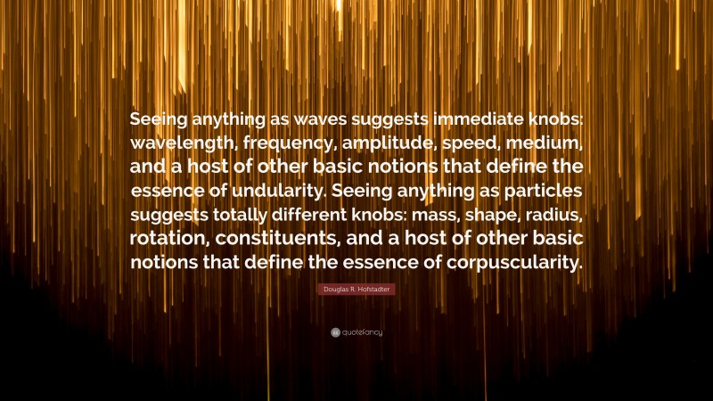 Douglas R. Hofstadter Quote: “Seeing anything as waves suggests immediate knobs: wavelength, frequency, amplitude, speed, medium, and a host of other basic notions that define the essence of undularity. Seeing anything as particles suggests totally different knobs: mass, shape, radius, rotation, constituents, and a host of other basic notions that define the essence of corpuscularity.”