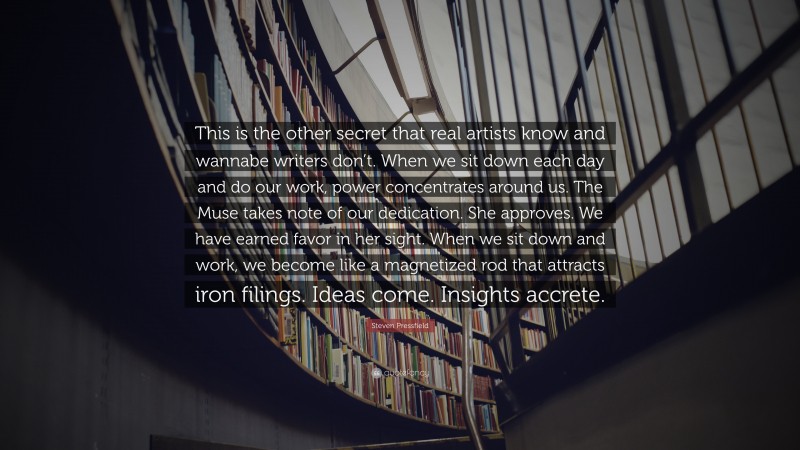 Steven Pressfield Quote: “This is the other secret that real artists know and wannabe writers don’t. When we sit down each day and do our work, power concentrates around us. The Muse takes note of our dedication. She approves. We have earned favor in her sight. When we sit down and work, we become like a magnetized rod that attracts iron filings. Ideas come. Insights accrete.”