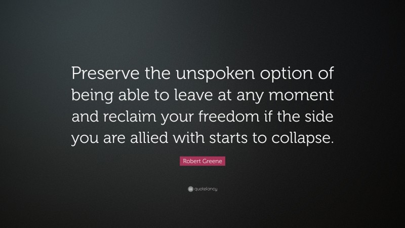 Robert Greene Quote: “Preserve the unspoken option of being able to leave at any moment and reclaim your freedom if the side you are allied with starts to collapse.”