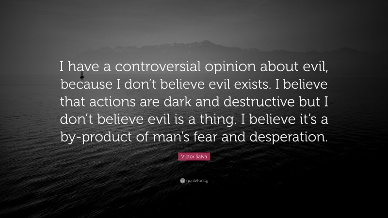 Victor Salva Quote: “I have a controversial opinion about evil, because I don’t believe evil exists. I believe that actions are dark and destructive but I don’t believe evil is a thing. I believe it’s a by-product of man’s fear and desperation.”