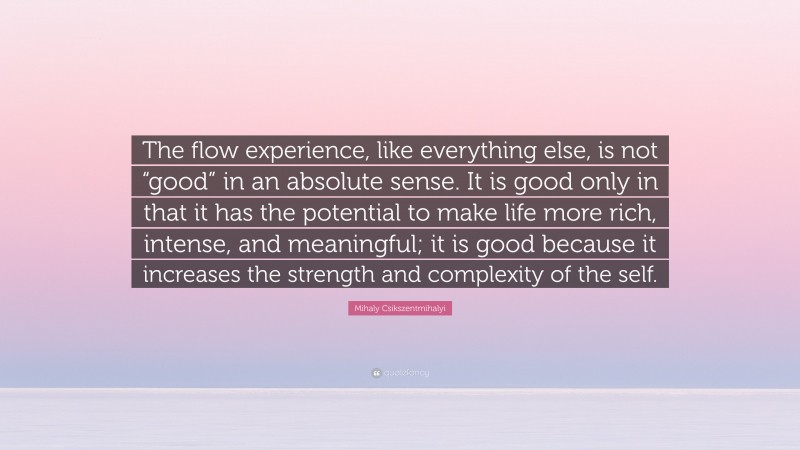 Mihaly Csikszentmihalyi Quote: “The flow experience, like everything else, is not “good” in an absolute sense. It is good only in that it has the potential to make life more rich, intense, and meaningful; it is good because it increases the strength and complexity of the self.”