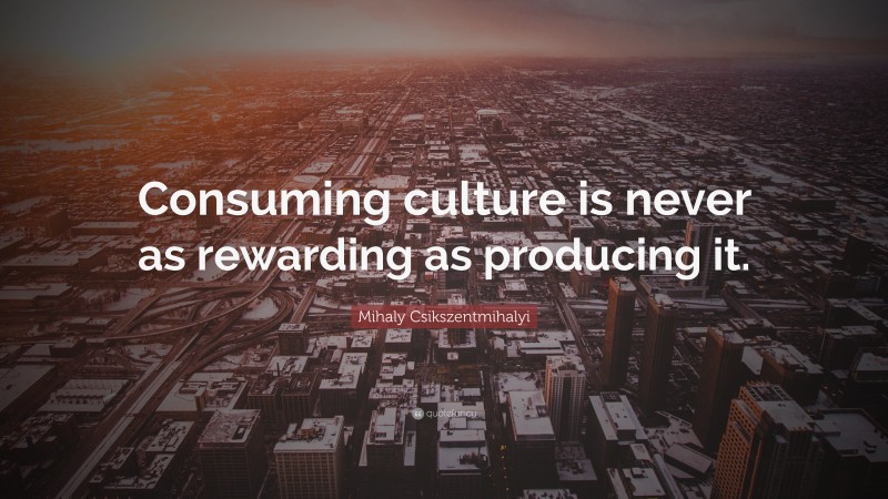 Mihaly Csikszentmihalyi Quote: “Consuming culture is never as rewarding as producing it.”