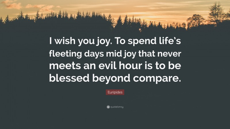 Euripides Quote: “I wish you joy. To spend life’s fleeting days mid joy that never meets an evil hour is to be blessed beyond compare.”
