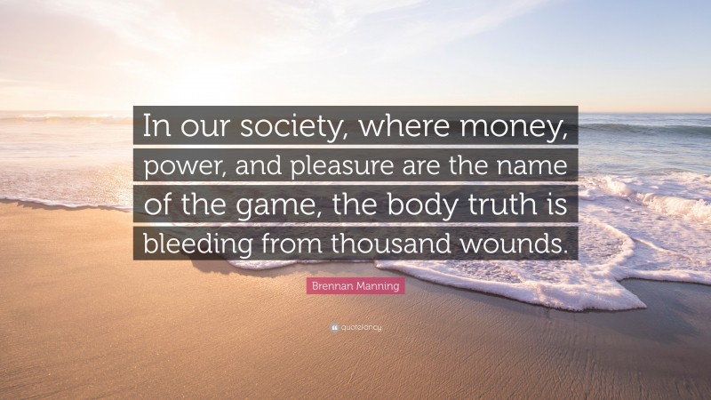 Brennan Manning Quote: “In our society, where money, power, and pleasure are the name of the game, the body truth is bleeding from thousand wounds.”
