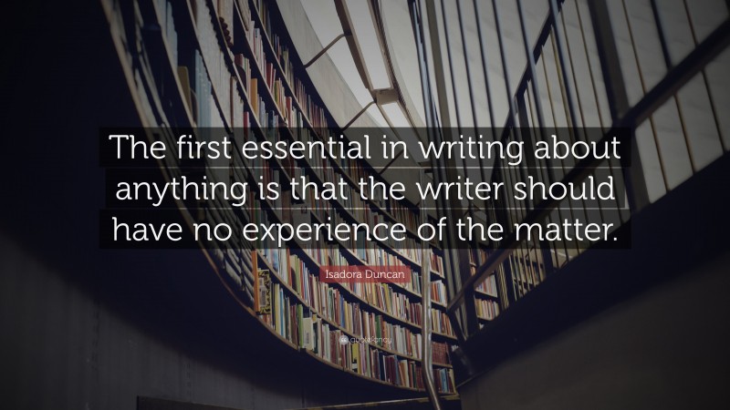 Isadora  Duncan Quotes: “The first essential in writing about anything is that the writer should have no experience of the matter.” — Isadora Duncan