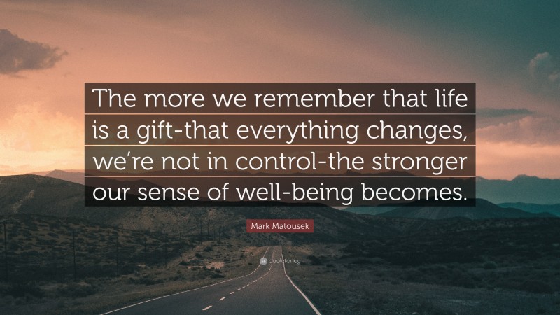 Mark Matousek Quote: “The more we remember that life is a gift-that everything changes, we’re not in control-the stronger our sense of well-being becomes.”