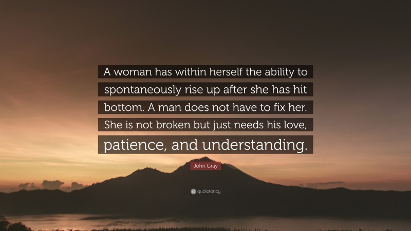 John Gray Quote: “A woman has within herself the ability to spontaneously rise up after she has hit bottom. A man does not have to fix her. She is not broken but just needs his love, patience, and understanding.”