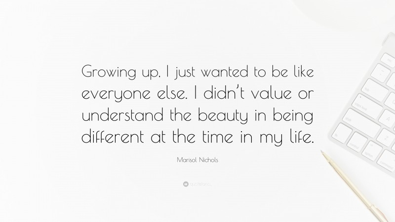 Marisol Nichols Quote: “Growing up, I just wanted to be like everyone else. I didn’t value or understand the beauty in being different at the time in my life.”