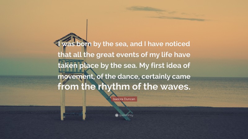 Isadora Duncan Quote: “I was born by the sea, and I have noticed that all the great events of my life have taken place by the sea. My first idea of movement, of the dance, certainly came from the rhythm of the waves.”
