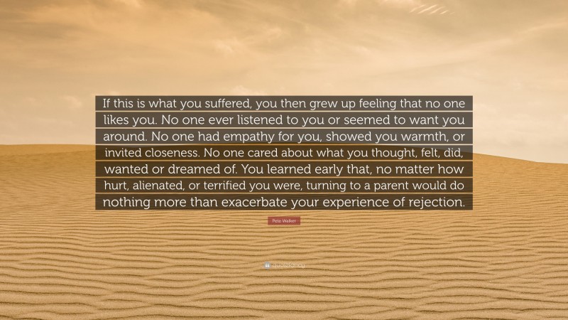 Pete Walker Quote: “If this is what you suffered, you then grew up feeling that no one likes you. No one ever listened to you or seemed to want you around. No one had empathy for you, showed you warmth, or invited closeness. No one cared about what you thought, felt, did, wanted or dreamed of. You learned early that, no matter how hurt, alienated, or terrified you were, turning to a parent would do nothing more than exacerbate your experience of rejection.”