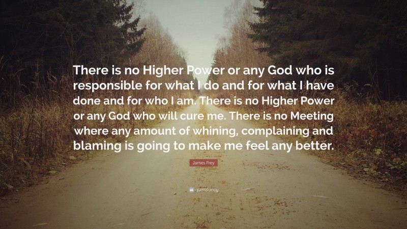James Frey Quote: “There is no Higher Power or any God who is responsible for what I do and for what I have done and for who I am. There is no Higher Power or any God who will cure me. There is no Meeting where any amount of whining, complaining and blaming is going to make me feel any better.”