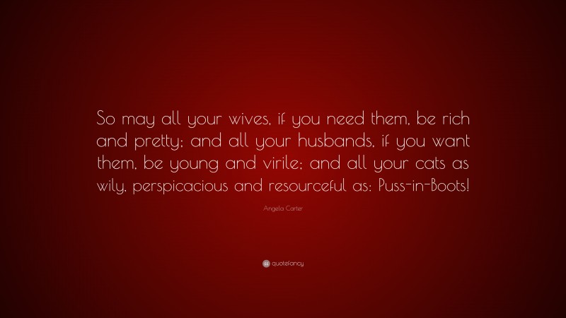 Angela Carter Quote: “So may all your wives, if you need them, be rich and pretty; and all your husbands, if you want them, be young and virile; and all your cats as wily, perspicacious and resourceful as: Puss-in-Boots!”