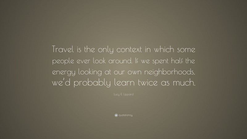 Lucy R. Lippard Quote: “Travel is the only context in which some people ever look around. If we spent half the energy looking at our own neighborhoods, we’d probably learn twice as much.”
