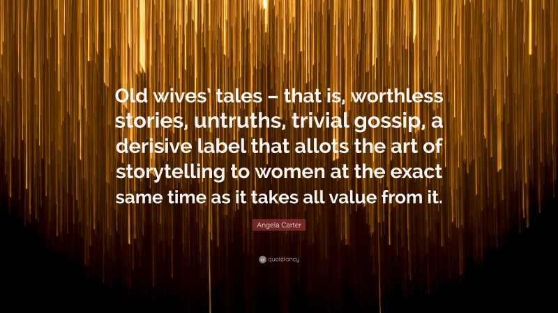 Angela Carter Quote: “Old wives’ tales – that is, worthless stories, untruths, trivial gossip, a derisive label that allots the art of storytelling to women at the exact same time as it takes all value from it.”