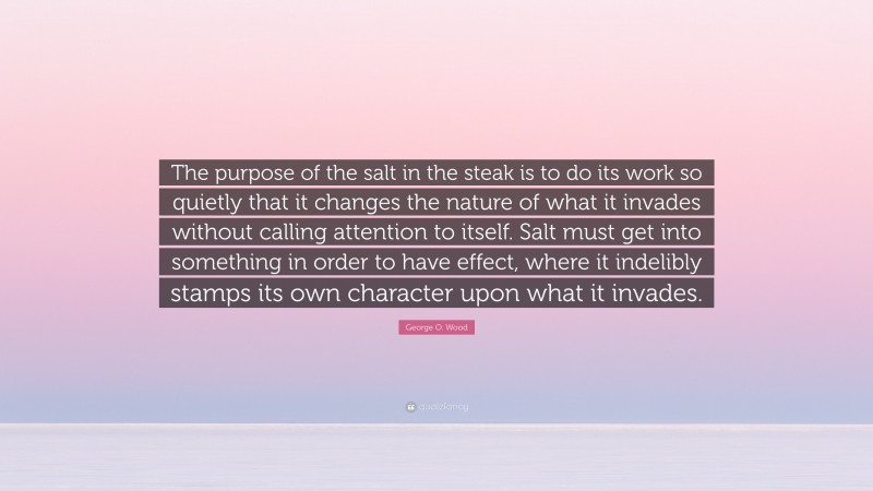 George O. Wood Quote: “The purpose of the salt in the steak is to do its work so quietly that it changes the nature of what it invades without calling attention to itself. Salt must get into something in order to have effect, where it indelibly stamps its own character upon what it invades.”