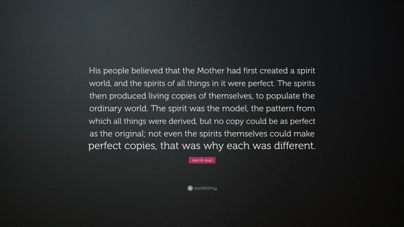 Jean M. Auel Quote: “His people believed that the Mother had first created a spirit world, and the spirits of all things in it were perfect. The spirits then produced living copies of themselves, to populate the ordinary world. The spirit was the model, the pattern from which all things were derived, but no copy could be as perfect as the original; not even the spirits themselves could make perfect copies, that was why each was different.”