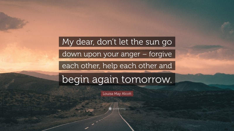 Louisa May Alcott Quote: “My dear, don’t let the sun go down upon your anger – forgive each other, help each other and begin again tomorrow.”