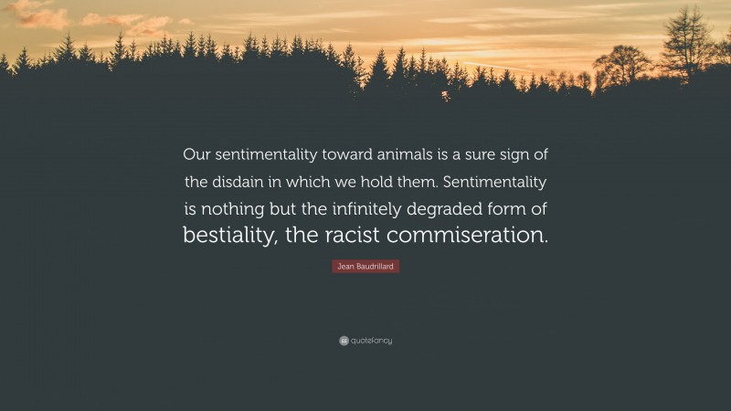 Jean Baudrillard Quote: “Our sentimentality toward animals is a sure sign of the disdain in which we hold them. Sentimentality is nothing but the infinitely degraded form of bestiality, the racist commiseration.”