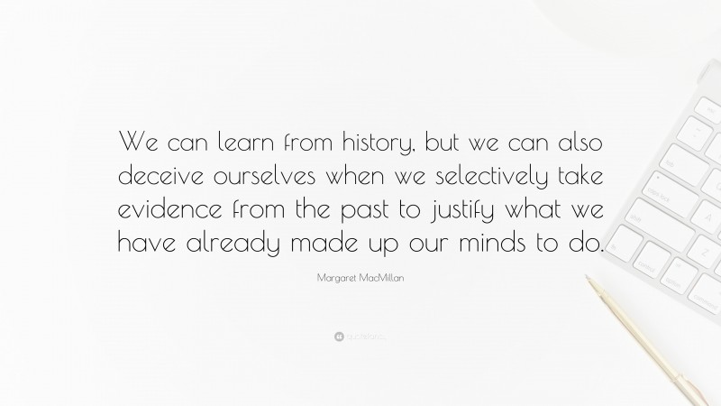 Margaret MacMillan Quote: “We can learn from history, but we can also deceive ourselves when we selectively take evidence from the past to justify what we have already made up our minds to do.”