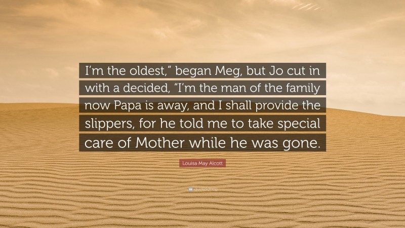 Louisa May Alcott Quote: “I’m the oldest,” began Meg, but Jo cut in with a decided, “I’m the man of the family now Papa is away, and I shall provide the slippers, for he told me to take special care of Mother while he was gone.”
