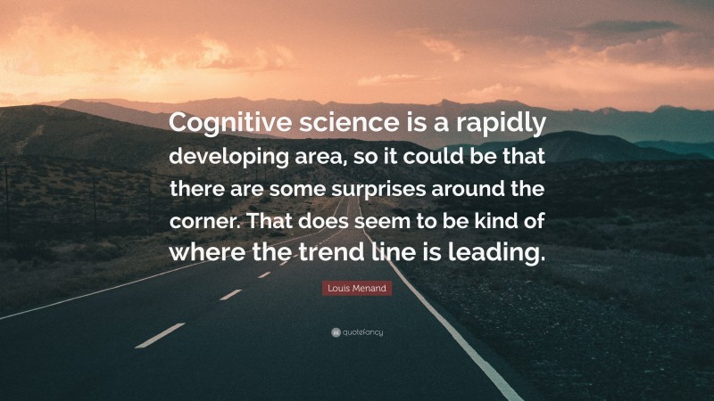 Louis Menand Quote: “Cognitive science is a rapidly developing area, so it could be that there are some surprises around the corner. That does seem to be kind of where the trend line is leading.”