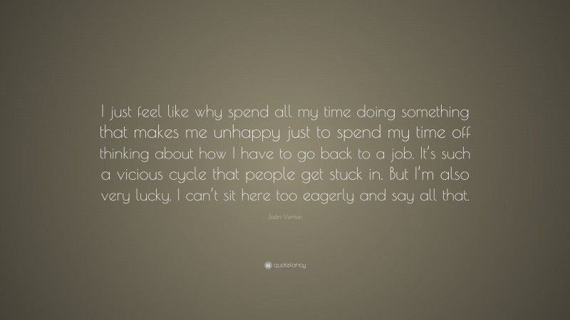 Justin Vernon Quote: “I just feel like why spend all my time doing something that makes me unhappy just to spend my time off thinking about how I have to go back to a job. It’s such a vicious cycle that people get stuck in. But I’m also very lucky. I can’t sit here too eagerly and say all that.”