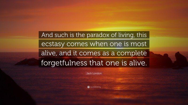 Jack London Quote: “And such is the paradox of living, this ecstasy comes when one is most alive, and it comes as a complete forgetfulness that one is alive.”