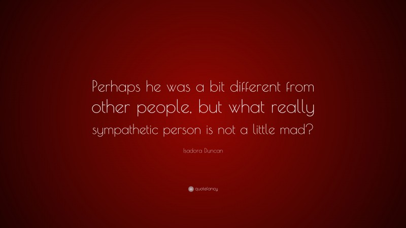 Isadora Duncan Quote: “Perhaps he was a bit different from other people, but what really sympathetic person is not a little mad?”