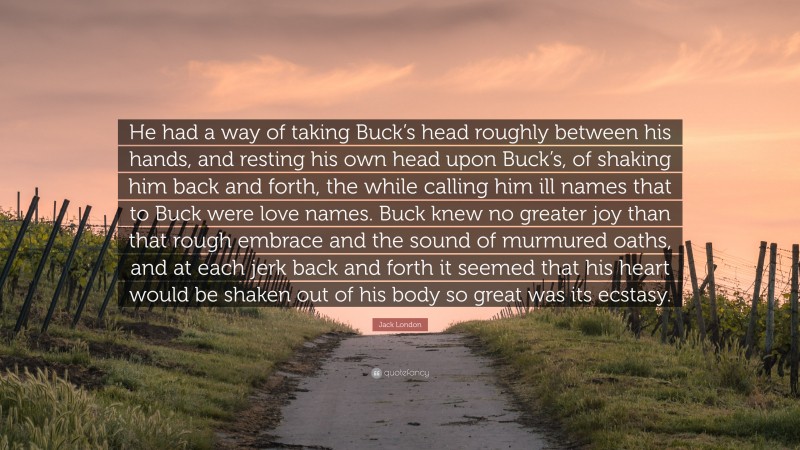 Jack London Quote: “He had a way of taking Buck’s head roughly between his hands, and resting his own head upon Buck’s, of shaking him back and forth, the while calling him ill names that to Buck were love names. Buck knew no greater joy than that rough embrace and the sound of murmured oaths, and at each jerk back and forth it seemed that his heart would be shaken out of his body so great was its ecstasy.”