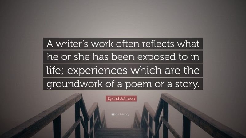 Eyvind Johnson Quote: “A writer’s work often reflects what he or she has been exposed to in life; experiences which are the groundwork of a poem or a story.”