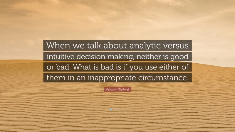 Malcolm Gladwell Quote: “When we talk about analytic versus intuitive decision making, neither is good or bad. What is bad is if you use either of them in an inappropriate circumstance.”