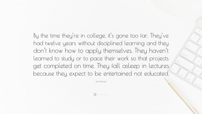 Lois Duncan Quote: “By the time they’re in college, it’s gone too far. They’ve had twelve years without disciplined learning and they don’t know how to apply themselves. They haven’t learned to study or to pace their work so that projects get completed on time. They fall asleep in lectures because they expect to be entertained not educated.”