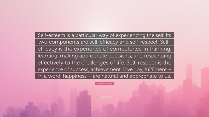 Nathaniel Branden Quote: “Self-esteem is a particular way of experiencing the self. Its two components are self-efficacy and self-respect. Self-efficacy is the experience of competence in thinking, learning, making appropriate decisions, and responding effectively to the challenges of life. Self-respect is the experience of success, achievement, love, joy, fulfilment – in a word, happiness – are natural and appropriate to us.”