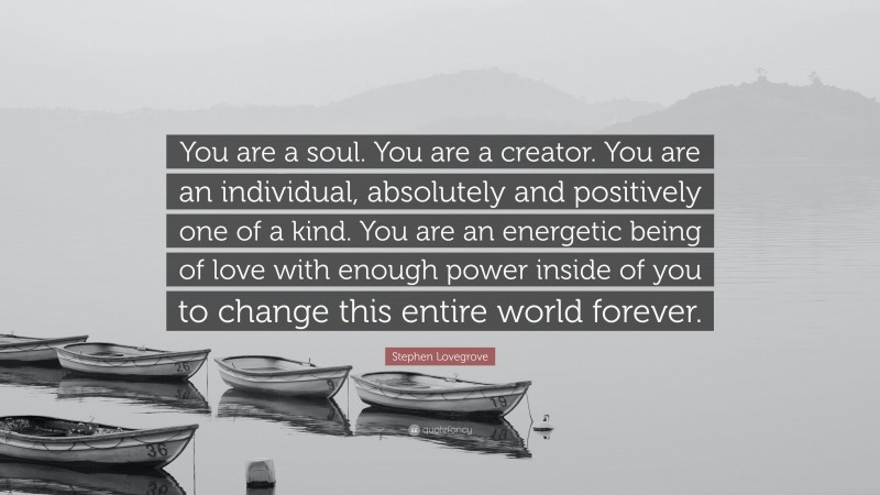 Stephen Lovegrove Quote: “You are a soul. You are a creator. You are an individual, absolutely and positively one of a kind. You are an energetic being of love with enough power inside of you to change this entire world forever.”