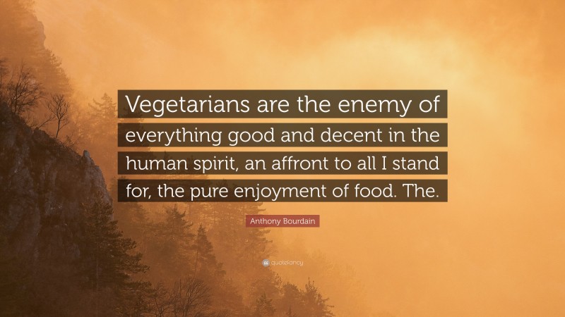 Anthony Bourdain Quote: “Vegetarians are the enemy of everything good and decent in the human spirit, an affront to all I stand for, the pure enjoyment of food. The.”