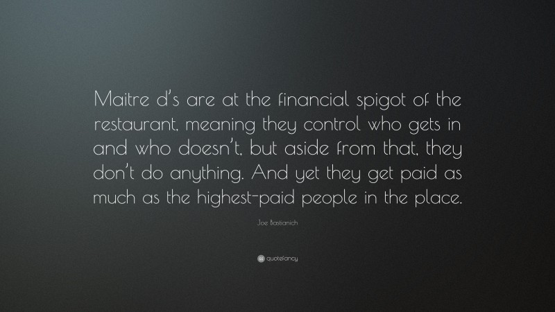 Joe Bastianich Quote: “Maitre d’s are at the financial spigot of the restaurant, meaning they control who gets in and who doesn’t, but aside from that, they don’t do anything. And yet they get paid as much as the highest-paid people in the place.”