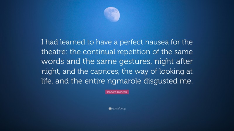 Isadora  Duncan Quotes: “I had learned to have a perfect nausea for the theatre: the continual repetition of the same words and the same gestures, night after night, and the caprices, the way of looking at life, and the entire rigmarole disgusted me.” — Isadora Duncan