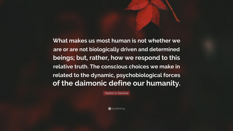 Stephen A. Diamond Quote: “What makes us most human is not whether we are or are not biologically driven and determined beings; but, rather, how we respond to this relative truth. The conscious choices we make in related to the dynamic, psychobiological forces of the daimonic define our humanity.”
