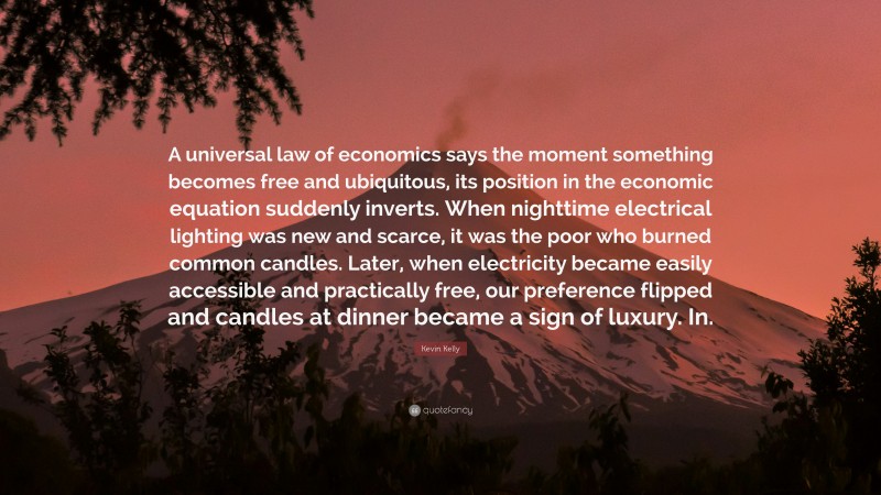 Kevin Kelly Quote: “A universal law of economics says the moment something becomes free and ubiquitous, its position in the economic equation suddenly inverts. When nighttime electrical lighting was new and scarce, it was the poor who burned common candles. Later, when electricity became easily accessible and practically free, our preference flipped and candles at dinner became a sign of luxury. In.”