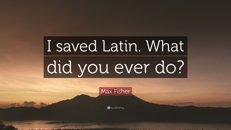 Max Fisher Quote: “I saved Latin. What did you ever do?”