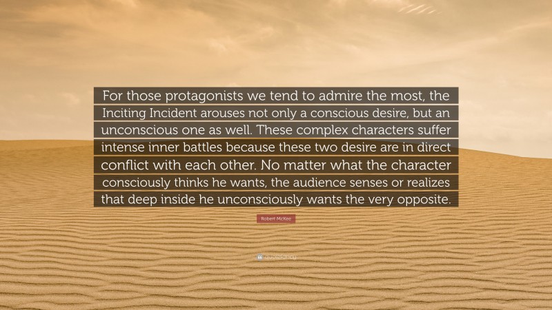 Robert McKee Quote: “For those protagonists we tend to admire the most, the Inciting Incident arouses not only a conscious desire, but an unconscious one as well. These complex characters suffer intense inner battles because these two desire are in direct conflict with each other. No matter what the character consciously thinks he wants, the audience senses or realizes that deep inside he unconsciously wants the very opposite.”