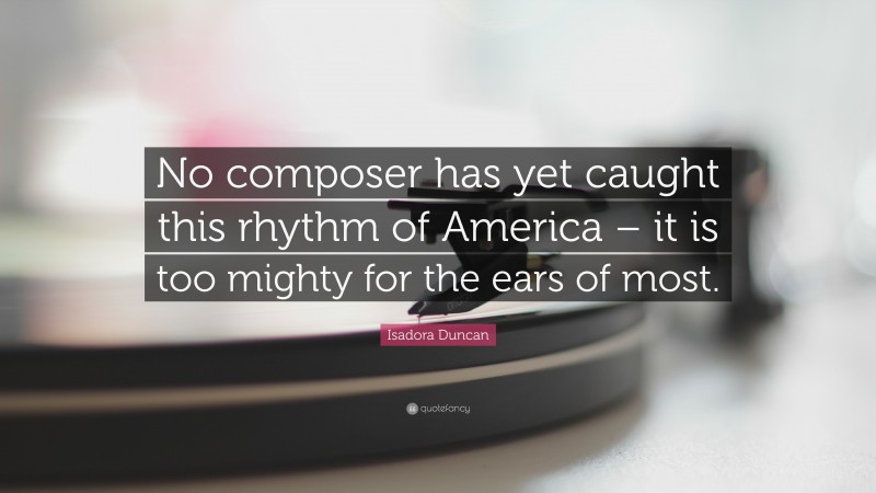 Isadora  Duncan Quotes: “No composer has yet caught this rhythm of America – it is too mighty for the ears of most.” — Isadora Duncan