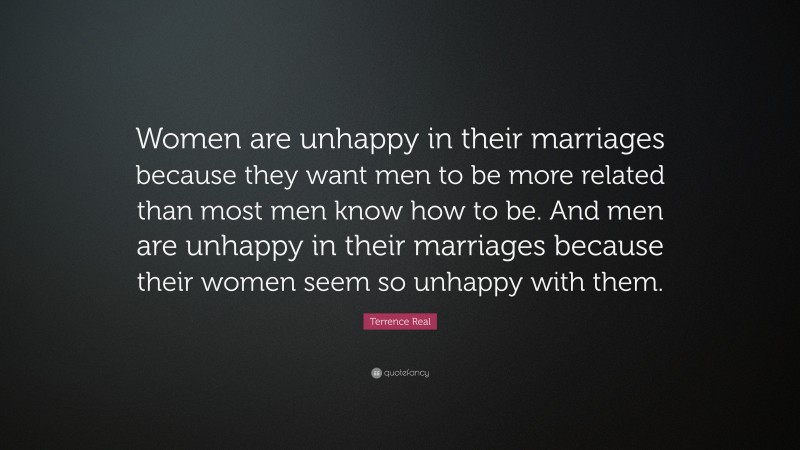 Terrence Real Quote: “Women are unhappy in their marriages because they want men to be more related than most men know how to be. And men are unhappy in their marriages because their women seem so unhappy with them.”