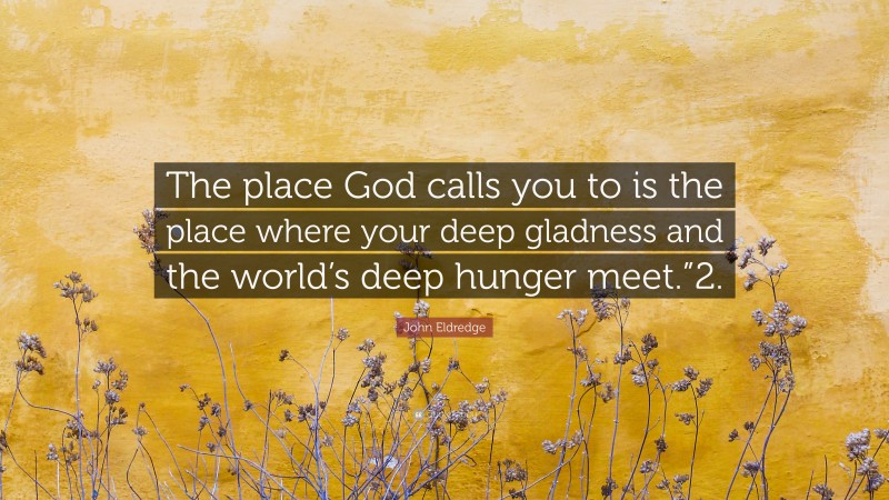 John Eldredge Quote: “The place God calls you to is the place where your deep gladness and the world’s deep hunger meet.”2.”
