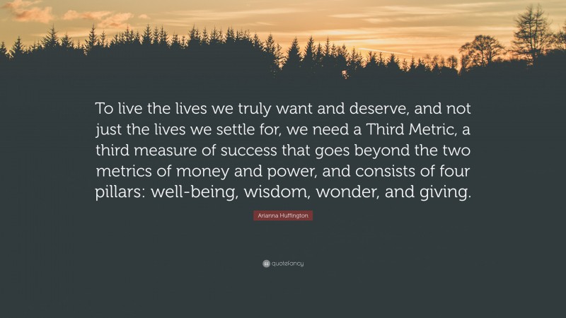 Arianna Huffington Quote: “To live the lives we truly want and deserve, and not just the lives we settle for, we need a Third Metric, a third measure of success that goes beyond the two metrics of money and power, and consists of four pillars: well-being, wisdom, wonder, and giving.”